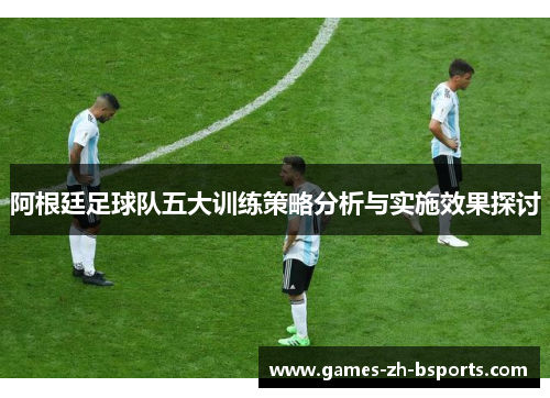 阿根廷足球队五大训练策略分析与实施效果探讨 阿根廷足球队五大训练策略分析与实施效果探讨