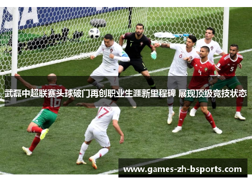 武磊中超联赛头球破门再创职业生涯新里程碑 展现顶级竞技状态 武磊中超联赛头球破门再创职业生涯新里程碑 展现顶级竞技状态