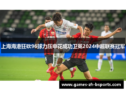 上海海港狂砍96球力压申花成功卫冕2024中超联赛冠军 上海海港狂砍96球力压申花成功卫冕2024中超联赛冠军