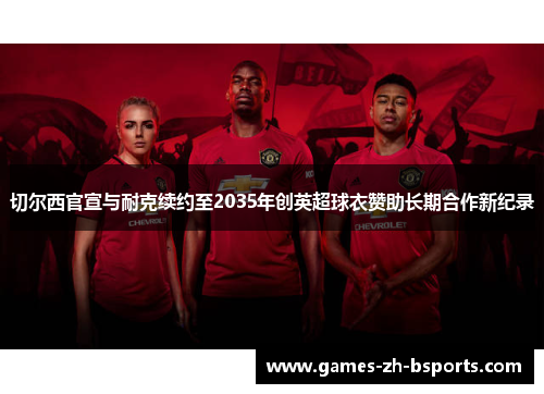 切尔西官宣与耐克续约至2035年创英超球衣赞助长期合作新纪录 切尔西官宣与耐克续约至2035年创英超球衣赞助长期合作新纪录